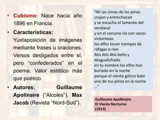 • Cubismo: Nace hacia año
1896 en Francia.
• Características:
Yuxtaposición de imágenes
mediante frases u oraciones.
Versos desligados entre sí,
pero “confederados” en el
poema. Valor estético más
que poético.
• Autores: Guillaume
Apolinaire (“Alcoles”), Max
Jacob (Revista “Nord-Sud”).
“Ah las cimas de los pinos
crujen y entrechocan
y se escucha el lamento del
vendaval
y en el cercano río con voces
victoriosas
los elfos tocan trompas de
ráfagas o ríen
Atís Atís Atís bello y
desgualichado
en tu nombre los elfos han
burlado en la noche
porque el viento gótico bate
uno de tus pinos en la noche
…”
Guillaume Apollinaire
El Viento Nocturno
(1913)
 