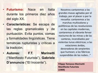 • Futurismo: Nace en Italia
durante los primeros diez años
del siglo XX.
• Características: Se escapa de
las reglas gramaticales y de
puntuación. Evita puntos, comas
y formalidades lingüísticas. Tiene
temáticas rupturistas y críticas a
la tradición.
• Autores: F.T. Marinetti
(“Manifiesto Futurista”), Gabriele
D’annuncio (“El Inocente”).
Nosotros cantaremos a las
grandes masas agitadas por el
trabajo, por el placer o por la
revuelta: cantaremos a las
marchas multicolores y
polifónicas de las revoluciones
en las capitales modernas,
cantaremos al vibrante fervor
nocturno de las minas y de las
canteras, incendiados por
violentas lunas eléctricas; a las
estaciones ávidas,
devoradoras de serpientes
que humean; a las fábricas
suspendidas de las nubes…”
Filippo Tomasso Marinetti
Manifiesto Futurista
(1909)
 