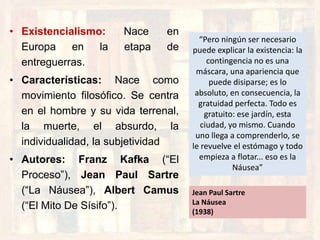 • Existencialismo: Nace en
Europa en la etapa de
entreguerras.
• Características: Nace como
movimiento filosófico. Se centra
en el hombre y su vida terrenal,
la muerte, el absurdo, la
individualidad, la subjetividad
• Autores: Franz Kafka (“El
Proceso”), Jean Paul Sartre
(“La Náusea”), Albert Camus
(“El Mito De Sísifo”).
“Pero ningún ser necesario
puede explicar la existencia: la
contingencia no es una
máscara, una apariencia que
puede disiparse; es lo
absoluto, en consecuencia, la
gratuidad perfecta. Todo es
gratuito: ese jardín, esta
ciudad, yo mismo. Cuando
uno llega a comprenderlo, se
le revuelve el estómago y todo
empieza a flotar... eso es la
Náusea”
Jean Paul Sartre
La Náusea
(1938)
 