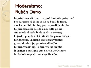 Modernismo:
Rubén Darío
La princesa está triste . . . ¿qué tendrá la princesa?
Los suspiros se escapan de su boca de fresa,
que ha perdido la risa, que ha perdido el color.
La princesa está pálida en su silla de oro,
está mudo el teclado de su clave sonoro;
El jardín puebla el triunfo de los pavos reales.
Parlanchina, la dueña dice cosas vanales,
y, vestido de rojo, piruetea el bufón.
La princesa no ríe, la princesa no siente;
la princesa persigue por el cielo de Oriente
la líbelula vaga de una vaga ilusión.

Miguel Pescador. Lengua y literatura

14

 