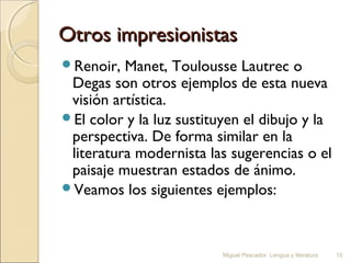 Otros impresionistas
Renoir,

Manet, Toulousse Lautrec o
Degas son otros ejemplos de esta nueva
visión artística.
El color y la luz sustituyen el dibujo y la
perspectiva. De forma similar en la
literatura modernista las sugerencias o el
paisaje muestran estados de ánimo.
Veamos los siguientes ejemplos:

Miguel Pescador. Lengua y literatura

15

 