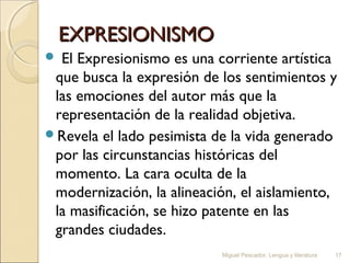 EXPRESIONISMO
El Expresionismo es una corriente artística
que busca la expresión de los sentimientos y
las emociones del autor más que la
representación de la realidad objetiva.
Revela el lado pesimista de la vida generado
por las circunstancias históricas del
momento. La cara oculta de la
modernización, la alineación, el aislamiento,
la masificación, se hizo patente en las
grandes ciudades.


Miguel Pescador. Lengua y literatura

17

 