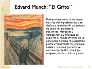 Edvard Munch: “El Grito”
Esta pintura rechaza los temas
neutros del impresionismo y se
dedica a la expresión de estados
de ánimo intensamente
subjetivos, morbosos y
turbadores. Su finalidad es
explorar el mundo interior de la
conciencia humana. "No podemos
pintar eternamente mujeres que
cosen y hombres que leen: yo
quiero representar seres que
respiran, sienten, sufren y aman.

Miguel Pescador. Lengua y literatura

18

 
