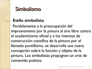 Simbolismo
Estilo simbolista
Paralelamente a la preocupación del
impresionismo por la pintura al aire libre contra
el academicismo oficial y a los intentos de
construcción científica de la pintura por el
llamado puntillismo, se desarrolla una nueva
concepción sobre la función y objeto de la
pintura. Los simbolistas propugnan un arte de
contenido poético.
Miguel Pescador. Lengua y literatura

19

 