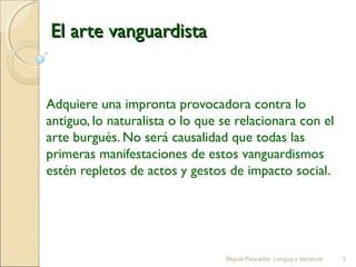 El arte vanguardista

Adquiere una impronta provocadora contra lo
antiguo, lo naturalista o lo que se relacionara con el
arte burgués. No será causalidad que todas las
primeras manifestaciones de estos vanguardismos
estén repletos de actos y gestos de impacto social.

Miguel Pescador. Lengua y literatura

2

 