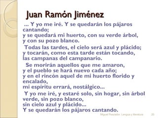 Juan Ramón Jiménez
... Y yo me iré. Y se quedarán los pájaros
cantando;
y se quedará mi huerto, con su verde árbol,
y con su pozo blanco.
Todas las tardes, el cielo será azul y plácido;
y tocarán, como esta tarde están tocando,
las campanas del campanario.
Se morirán aquellos que me amaron,
y el pueblo se hará nuevo cada año;
y en el rincón aquel de mi huerto florido y
encalado,
mi espíritu errará, nostálgico...
Y yo me iré, y estaré solo, sin hogar, sin árbol
verde, sin pozo blanco,
sin cielo azul y plácido...
Y se quedarán los pájaros cantando.
Miguel Pescador. Lengua y literatura

20

 