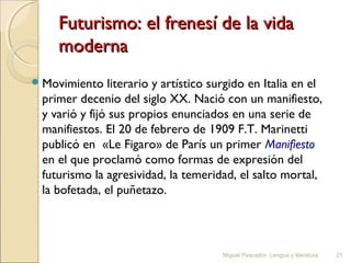 Futurismo: el frenesí de la vida
moderna
 Movimiento

literario y artístico surgido en Italia en el
primer decenio del siglo XX. Nació con un manifiesto,
y varió y fijó sus propios enunciados en una serie de
manifiestos. El 20 de febrero de 1909 F.T. Marinetti
publicó en  «Le Figaro» de París un primer Manifiesto
en el que proclamó como formas de expresión del
futurismo la agresividad, la temeridad, el salto mortal,
la bofetada, el puñetazo.

Miguel Pescador. Lengua y literatura

21

 