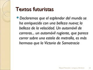 Textos futuristas
Declaremos

que el esplendor del mundo se
ha enriquecido con una belleza nueva; la
belleza de la velocidad. Un automóvil de
carreras... un automóvil rugiente, que parece
correr sobre una estela de metralla, es más
hermoso que la Victoria de Samotracia

Miguel Pescador. Lengua y literatura

22

 