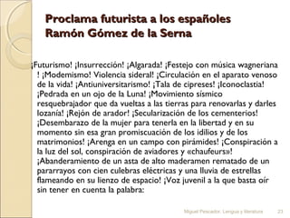 Proclama futurista a los españoles
Ramón Gómez de la Serna
¡Futurismo! ¡Insurrección! ¡Algarada! ¡Festejo con música wagneriana
! ¡Modemismo! Violencia sideral! ¡Circulación en el aparato venoso
de la vida! ¡Antiuniversitarismo! ¡Tala de cipreses! ¡Iconoclastia!
¡Pedrada en un ojo de la Luna! ¡Movimiento sísmico
resquebrajador que da vueltas a las tierras para renovarlas y darles
lozanía! ¡Rejón de arador! ¡Secularización de los cementerios!
¡Desembarazo de la mujer para tenerla en la libertad y en su
momento sin esa gran promiscuación de los idilios y de los
matrimonios! ¡Arenga en un campo con pirámides! ¡Conspiración a
la luz del sol, conspiración de aviadores y «chaufeurs»!
¡Abanderamiento de un asta de alto maderamen rematado de un
pararrayos con cien culebras eléctricas y una lluvia de estrellas
flameando en su lienzo de espacio! ¡Voz juvenil a la que basta oír
sin tener en cuenta la palabra:
Miguel Pescador. Lengua y literatura

23

 