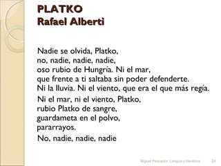 PLATKO
Rafael Alberti
Nadie se olvida, Platko,
no, nadie, nadie, nadie,
oso rubio de Hungría. Ni el mar,
que frente a ti saltaba sin poder defenderte.
Ni la lluvia. Ni el viento, que era el que más regía.
Ni el mar, ni el viento, Platko,
rubio Platko de sangre,
guardameta en el polvo,
pararrayos.
No, nadie, nadie, nadie
Miguel Pescador. Lengua y literatura

24

 