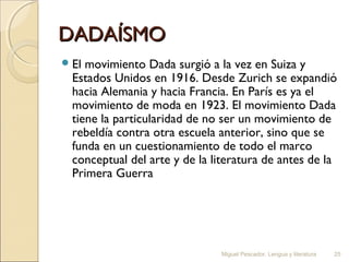 DADAÍSMO
 El

movimiento Dada surgió a la vez en Suiza y
Estados Unidos en 1916. Desde Zurich se expandió
hacia Alemania y hacia Francia. En París es ya el
movimiento de moda en 1923. El movimiento Dada
tiene la particularidad de no ser un movimiento de
rebeldía contra otra escuela anterior, sino que se
funda en un cuestionamiento de todo el marco
conceptual del arte y de la literatura de antes de la
Primera Guerra

Miguel Pescador. Lengua y literatura

25

 