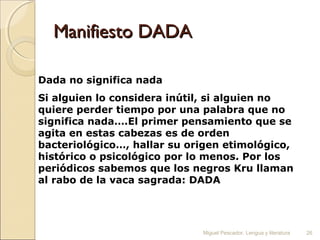 Manifiesto DADA
Dada no significa nada
Si alguien lo considera inútil, si alguien no
quiere perder tiempo por una palabra que no
significa nada….El primer pensamiento que se
agita en estas cabezas es de orden
bacteriológico…, hallar su origen etimológico,
histórico o psicológico por lo menos. Por los
periódicos sabemos que los negros Kru llaman
al rabo de la vaca sagrada: DADA

Miguel Pescador. Lengua y literatura

26

 