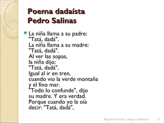 Poema dadaísta
Pedro Salinas
 La

niña llama a su padre:
"Tatá, dadá".
La niña llama a su madre:
"Tatá, dadá".
Al ver las sopas,
la niña dijo:
"Tatá, dadá".
Igual al ir en tren,
cuando vio la verde montaña
y el fino mar.
"Todo lo confunde", dijo
su madre. Y era verdad.
Porque cuando yo la oía
decir: "Tatá, dadá",
Miguel Pescador. Lengua y literatura

27

 