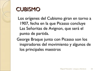 CUBISMO
Los orígenes del Cubismo giran en torno a
1907, fecha en la que Picasso concluye
Las Señoritas de Avignon, que será el
punto de partida.
George Braque junto con Picasso son los
inspiradores del movimiento y algunos de
los principales maestros

Miguel Pescador. Lengua y literatura

28

 