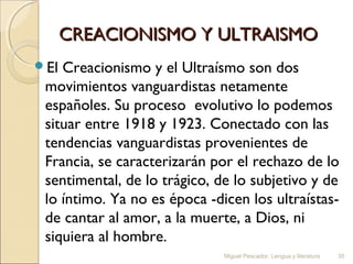 CREACIONISMO Y ULTRAISMO
El

Creacionismo y el Ultraísmo son dos
movimientos vanguardistas netamente
españoles. Su proceso  evolutivo lo podemos
situar entre 1918 y 1923. Conectado con las
tendencias vanguardistas provenientes de
Francia, se caracterizarán por el rechazo de lo
sentimental, de lo trágico, de lo subjetivo y de
lo íntimo. Ya no es época -dicen los ultraístasde cantar al amor, a la muerte, a Dios, ni
siquiera al hombre.
Miguel Pescador. Lengua y literatura

35

 