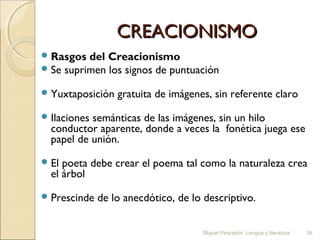 CREACIONISMO
 Rasgos del Creacionismo
 Se suprimen los signos de puntuación

 
 Yuxtaposición gratuita de imágenes, sin referente claro
 
 Ilaciones semánticas de las imágenes, sin un hilo
conductor aparente, donde a veces la fonética juega ese
papel de unión.
 
 El poeta debe crear el poema tal como la naturaleza crea
el árbol
 
 Prescinde de lo anecdótico, de lo descriptivo.
Miguel Pescador. Lengua y literatura

36

 