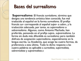 Bases del surrealismo
Superrealismo: El francés surréalisme, término que

designa una tendencia artística bien conocida, fue mal
traducido al español en la forma surrealismo. El prefijo
francés sur- corresponde al español super- o sobre-, y la
traducción adecuada, por tanto, es superrealismo o
sobrerrealismo. Algunos, como Antonio Machado, han
preferido, pensando en el prefijo supra-, suprarrealismo. La
forma sin duda más difundida es surrealismo; pero también
disfruta de aceptación superrealismo, especialmente en la
lengua escrita. La Academia, que acoge las cuatro formas, da
preferencia a esta última. Todo lo dicho respecto a las
cuatro palabras es aplicable a surrealista, superrealista,
sobrerrealista y suprarrealista.»
Miguel Pescador. Lengua y literatura

39

 