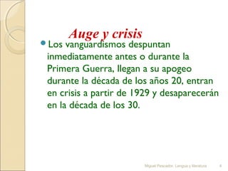Los

Auge y crisis

vanguardismos despuntan
inmediatamente antes o durante la
Primera Guerra, llegan a su apogeo
durante la década de los años 20, entran
en crisis a partir de 1929 y desaparecerán
en la década de los 30.

Miguel Pescador. Lengua y literatura

4

 