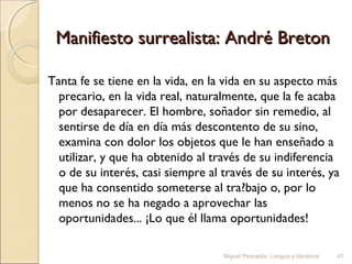 Manifiesto surrealista: André Breton
Tanta fe se tiene en la vida, en la vida en su aspecto más
precario, en la vida real, naturalmente, que la fe acaba
por desaparecer. El hombre, soñador sin remedio, al
sentirse de día en día más descontento de su sino,
examina con dolor los objetos que le han enseñado a
utilizar, y que ha obtenido al través de su indiferencia
o de su interés, casi siempre al través de su interés, ya
que ha consentido someterse al tra?bajo o, por lo
menos no se ha negado a aprovechar las
oportunidades... ¡Lo que él llama oportunidades!
Miguel Pescador. Lengua y literatura

41

 