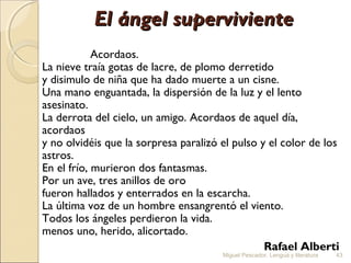 El ángel superviviente
Acordaos.
La nieve traía gotas de lacre, de plomo derretido
y disimulo de niña que ha dado muerte a un cisne.
Una mano enguantada, la dispersión de la luz y el lento
asesinato.
La derrota del cielo, un amigo. Acordaos de aquel día,
acordaos
y no olvidéis que la sorpresa paralizó el pulso y el color de los
astros.
En el frío, murieron dos fantasmas.
Por un ave, tres anillos de oro
fueron hallados y enterrados en la escarcha.
La última voz de un hombre ensangrentó el viento.
Todos los ángeles perdieron la vida.
menos uno, herido, alicortado.
Rafael Alberti
Miguel Pescador. Lengua y literatura

43

 