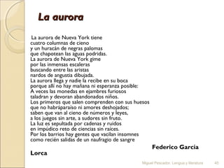 La aurora
La aurora de Nueva York tiene
cuatro columnas de cieno
y un huracán de negras palomas
que chapotean las aguas podridas.
La aurora de Nueva York gime
por las inmensas escaleras
buscando entre las aristas
nardos de angustia dibujada.
La aurora llega y nadie la recibe en su boca
porque allí no hay mañana ni esperanza posible:
A veces las monedas en ejambres furiosos
taladran y devoran abandonados niños.
Los primeros que salen comprenden con sus huesos
que no habráparaíso ni amores deshojados;
saben que van al cieno de números y leyes,
a los juegos sin arte, a sudores sin fruto.
La luz es sepultada por cadenas y ruidos
en impúdico reto de ciencias sin raíces.
Por los barrios hay gentes que vacilan insomnes
como recién salidas de un naufragio de sangre

Lorca

Federico García
Miguel Pescador. Lengua y literatura

45

 
