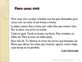 Para unos vivir
 
Para unos vivir es pisar cristales con los pies desnudos; para
otros vivir es mirar el sol frente a frente.
La playa cuenta días y horas por cada niño que muere. Una
flor se abre, una torre se hunde.
Todo es igual. Tendí mi brazo; no llovía. Pisé cristales; no
había sol. Miré la luna; no había playa.
Qué más da. Tu destino es mirar las torres que levantan, las
flores que abren, los niños que mueren; aparte, como naipe
cuya baraja se ha perdido.
Luis Cernuda

Miguel Pescador. Lengua y literatura

46

 