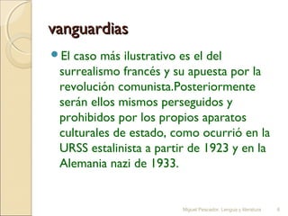 vanguardias
El

caso más ilustrativo es el del
surrealismo francés y su apuesta por la
revolución comunista.Posteriormente
serán ellos mismos perseguidos y
prohibidos por los propios aparatos
culturales de estado, como ocurrió en la
URSS estalinista a partir de 1923 y en la
Alemania nazi de 1933.

Miguel Pescador. Lengua y literatura

6

 