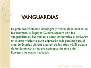 VANGUARDIAS
La gran confrontación ideológica y militar de la década de
los cuarenta, la Segunda Guerra, acabará con los
vanguardismos. Sus restos o serán enterrados o derivarán
en el arte moderno cuya expresión más genuina será el
arte de Estados Unidos a partir de los años 40. El trabajo
de fundamentar un nuevo concepto de arte y de
literatura ya estaba realizado

Miguel Pescador. Lengua y literatura

7

 