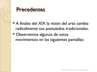 Precedentes
A

finales del XIX la visión del arte cambia
radicalmente sus postulados tradicionales.
Observemos algunos de estos
movimientos en las siguientes pantallas:

Miguel Pescador. Lengua y literatura

8

 