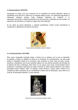 4 -8.Suprematismo 1915/1919.
Vanguardia de origen ruso que comienza con el manifiesto de Casimir Malevitch. Busca la
sensibilidad pura del arte a través de un lenguaje plástico nuevo, sin referencias figurativas ni
influencias artísticas previas. Evita cualquier referencia de imitación a la
naturaleza recurriendo a módulos geométricos de formas puras y perfectas de color austero, en
especial el uso del blanco y el negro con algún color poco saturado.
Al ser obras de pocos elementos, y además geométricos, tendrá mucha importancia la
composición y distribución de éstos en las obras.
Construcción suprematistica (Kazimir Malevit)
4 -9. Constructivismo 1913/1920.
Esta nueva vanguardia comparte origen y fechas con la anterior, por lo que su desarrollo
es paralelo y ambas se vigilarán de reojo en su evolución. El constructivismo, con alta carga
política e ideológica propia de la revolución rusa, pretende la unión entre las artes, pintura,
escultura y arquitectura, por lo que comparte objetivo con una del las escuelas más famosas de
la Historia del Arte, la Bauhaus. Este hecho no es casual, pues varios constructivistas fueron
profesores o impartieron seminarios en algún momento en dicha escuela alemana. Sus autores
principales fueron Vladimir Tatlin, El Lissitzky, Antón Pevsner y Naum Gabo. Prueba de lo
completo de este movimiento es su manifestación cinéfila obra de Eisenstein, quien tiene en la
cinta de “El acorazado Potemkin” un gran ejemplo.
Monumento a la III Internacional (Vladimir Tatlin)
 