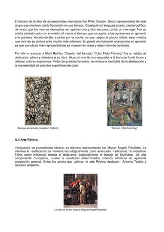 El tercero de la lista de expresionistas abstractos fue Philip Guston. Único representante de este
grupo que mantuvo cierta figuración en sus lienzos. Consiguió un lenguaje propio, casi jeroglífico,
de modo que los mismos elementos se repetían una y otra vez para contar un mensaje. Fue un
artista obsesionado con el miedo, el miedo al tiempo, que se agota, a las agresiones en general,
a la pobreza. Acostumbraba a pintar por la noche, ya que, según el propio artista, esos miedos
que movían su pintura eran mucho más intensos. Su paleta era bastante monocroma en general,
ya que sus obras más representativas se mueven en rosas y algún tono de contraste.
Por último nombrar a Mark Rothko. Creador del llamado “Color Field Painting” fue un artista de
dedicación plena y obsesiva a su obra. Alcanzó una técnica exquisita a la hora de fundir tonos y
obtener colores expresivos. Pintor de grandes formatos, reivindica la identidad de la abstracción y
la expresividad de grandes superficies de color.
Bosque encantado (Jackson Pollock) Woman I (De Kooning)
A.3 Arte Póvera.
Vanguardia de procedencia italiana, su máximo representante fue Miguel Ángelo Pistoletto. Le
interesa la reutilización de material tecnológicamente poco avanzado, tradicional, no industrial.
Tiene como influencia directa el dadaísmo, especialmente el trabajo de Duchamp. De alto
componente conceptual, vuelve a cuestionar determinados criterios artísticos de aparente
aceptación general. Entre los artista que cultivan el arte Póvera destacan Antonio Tápies y
Govanni Anselmo.
La Venus de los trapos (Miguel Angel Pistoletto
 
