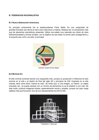 B. TENDENCIAS RACIONALISTAS
B.1 Nueva Abstracción Americana.
Su principal componente fue el estadounidense Frank Stella. Es una vanguardia de
grandes formatos que afirma la obra como estructura y materia. Destaca así, la composición más
que los elementos anecdóticos presentes. Utiliza una paleta muy saturada son obras de clara
bidimensionalidad y formas simples, con el objetivo de que éstas no tomen gran protagonismo y
el conjunto sea, al fin y al cabo, lo principal.
Variación Sinjerli (Frank Stella)
B.2 Minimal Art.
El arte minimal comenzó siendo una vanguardia más, aunque su proyección e influencia ha sido
enorme en el arte y el diseño de final del siglo XX y principios de XXI. Inspirada en el arte
oriental, tiene como lema “menos es más”, de modo que, si una imagen, un interior, un objeto
industrial, etc., se puede resolver con un mínimo de elementos no se le añadirá ni uno más. De
este modo, produce imágenes limpias, aparentemente vacías y simples, aunque con gran carga
estética más que funcional. Uno de sus representantes fue Sol le Witt.
"123454321+" (Sol Lewi
 