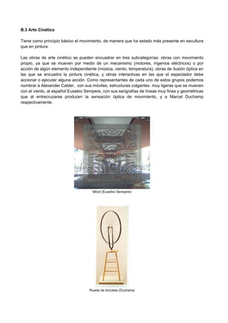 B.3 Arte Cinético
Tiene como principio básico el movimiento, de manera que ha estado más presente en escultura
que en pintura.
Las obras de arte cinético se pueden encuadrar en tres subcategorías: obras con movimiento
propio, ya que se mueven por medio de un mecanismo (motores, ingenios eléctricos) o por
acción de algún elemento independiente (música, viento, temperatura), obras de ilusión óptica en
las que se encuadra la pintura cinética, y obras interactivas en las que el espectador debe
accionar o ejecutar alguna acción. Como representantes de cada uno de estos grupos podemos
nombrar a Alexander Calder, con sus móviles, estructuras colgantes muy ligeras que se mueven
con el viento, al español Eusebio Sempere, con sus serigrafías de líneas muy finas y geométricas
que al entrecruzarse producen la sensación óptica de movimiento, y a Marcel Duchamp
respectivamente.
Móvil (Eusebio Sempere)
Rueda de bicicleta (Duchamp
 