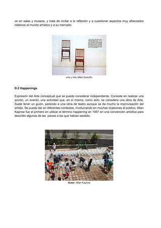 ve en salas y museos, y trata de incitar a la reflexión y a cuestionar aspectos muy afianzados
relativos al mundo artístico y a su mercado.
una y tres sillas (kosuth)
D.2 Happenings.
Expresión del Arte conceptual que se puede considerar independiente. Consiste en realizar una
acción, un evento, una actividad que, en sí misma, como acto, se considera una obra de Arte.
Suele tener un guión, parecido a una obra de teatro aunque se da mucho la improvisación del
artista. Se puede dar en diferentes contextos, involucrando en muchas ocasiones al público. Allan
Kaprow fue el primero en utilizar el término happening en 1957 en una convención artística para
describir algunas de las piezas a las que habían asistido.
Autor: Allan Kaprow
 