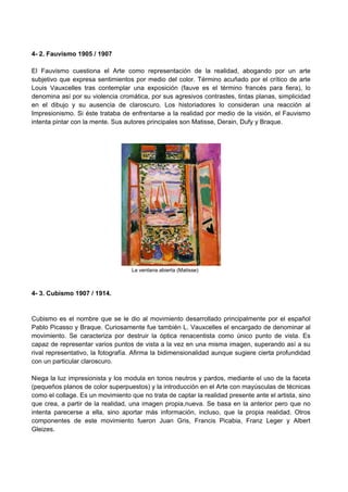 4- 2. Fauvismo 1905 / 1907
El Fauvismo cuestiona el Arte como representación de la realidad, abogando por un arte
subjetivo que expresa sentimientos por medio del color. Término acuñado por el crítico de arte
Louis Vauxcelles tras contemplar una exposición (fauve es el término francés para fiera), lo
denomina así por su violencia cromática, por sus agresivos contrastes, tintas planas, simplicidad
en el dibujo y su ausencia de claroscuro. Los historiadores lo consideran una reacción al
Impresionismo. Si éste trataba de enfrentarse a la realidad por medio de la visión, el Fauvismo
intenta pintar con la mente. Sus autores principales son Matisse, Derain, Dufy y Braque.
La ventana abierta (Matisse)
4- 3. Cubismo 1907 / 1914.
Cubismo es el nombre que se le dio al movimiento desarrollado principalmente por el español
Pablo Picasso y Braque. Curiosamente fue también L. Vauxcelles el encargado de denominar al
movimiento. Se caracteriza por destruir la óptica renacentista como único punto de vista. Es
capaz de representar varios puntos de vista a la vez en una misma imagen, superando así a su
rival representativo, la fotografía. Afirma la bidimensionalidad aunque sugiere cierta profundidad
con un particular claroscuro.
Niega la luz impresionista y los modula en tonos neutros y pardos, mediante el uso de la faceta
(pequeños planos de color superpuestos) y la introducción en el Arte con mayúsculas de técnicas
como el collage. Es un movimiento que no trata de captar la realidad presente ante el artista, sino
que crea, a partir de la realidad, una imagen propia,nueva. Se basa en la anterior pero que no
intenta parecerse a ella, sino aportar más información, incluso, que la propia realidad. Otros
componentes de este movimiento fueron Juan Gris, Francis Picabia, Franz Leger y Albert
Gleizes.
 