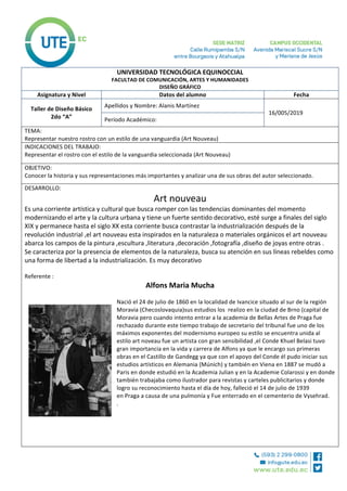 UNIVERSIDAD	TECNOLÓGICA	EQUINOCCIAL	
FACULTAD	DE	COMUNICACIÓN,	ARTES	Y	HUMANIDADES	
DISEÑO	GRÁFICO	
Asignatura	y	Nivel	 Datos	del	alumno	 Fecha	
Taller	de	Diseño	Básico		
2do	“A”	
Apellidos	y	Nombre:	Alanis	Martínez	
	16/005/2019	
Período	Académico:	
TEMA:		
Representar	nuestro	rostro	con	un	estilo	de	una	vanguardia	(Art	Nouveau)	
INDICACIONES	DEL	TRABAJO:	
Representar	el	rostro	con	el	estilo	de	la	vanguardia	seleccionada	(Art	Nouveau)		
OBJETIVO:	
Conocer	la	historia	y	sus	representaciones	más	importantes	y	analizar	una	de	sus	obras	del	autor	seleccionado.	
DESARROLLO:	
Art	nouveau	
Es	una	corriente	artística	y	cultural	que	busca	romper	con	las	tendencias	dominantes	del	momento	
modernizando	el	arte	y	la	cultura	urbana	y	tiene	un	fuerte	sentido	decorativo,	esté	surge	a	finales	del	siglo	
XIX	y	permanece	hasta	el	siglo	XX	esta	corriente	busca	contrastar	la	industrialización	después	de	la	
revolución	industrial	,el	art	nouveau	esta	inspirados	en	la	naturaleza	o	materiales	orgánicos	el	art	nouveau	
abarca	los	campos	de	la	pintura	,escultura	,literatura	,decoración	,fotografía	,diseño	de	joyas	entre	otras	.	
Se	caracteriza	por	la	presencia	de	elementos	de	la	naturaleza,	busca	su	atención	en	sus	líneas	rebeldes	como	
una	forma	de	libertad	a	la	industrialización.	Es	muy	decorativo		
	
Referente	:	
Alfons	Maria	Mucha	
	
Nació	el	24	de	julio	de	1860	en	la	localidad	de	Ivancice	situado	al	sur	de	la	región	
Moravia	(Checoslovaquia)sus	estudios	los		realizo	en	la	ciudad	de	Brno	(capital	de	
Moravia	pero	cuando	intento	entrar	a	la	academia	de	Bellas	Artes	de	Praga	fue	
rechazado	durante	este	tiempo	trabajo	de	secretario	del	tribunal	fue	uno	de	los	
máximos	exponentes	del	modernismo	europeo	su	estilo	se	encuentra	unida	al	
estilo	art	noveau	fue	un	artista	con	gran	sensibilidad	,el	Conde	Khuel	Belasi	tuvo	
gran	importancia	en	la	vida	y	carrera	de	Alfons	ya	que	le	encargo	sus	primeras	
obras	en	el	Castillo	de	Gandegg	ya	que	con	el	apoyo	del	Conde	él	pudo	iniciar	sus	
estudios	artísticos	en	Alemania	(Múnich)	y	también	en	Viena	en	1887	se	mudó	a	
Paris	en	donde	estudió	en	la	Academia	Julian	y	en	la	Academie	Colarossi	y	en	donde	
también	trabajaba	como	ilustrador	para	revistas	y	carteles	publicitarios	y	donde		
logro	su	reconocimiento	hasta	el	día	de	hoy,	falleció	el	14	de	julio	de	1939	
en	Praga	a	causa	de	una	pulmonía	y	Fue	enterrado	en	el	cementerio	de	Vysehrad.	
.
	
	
	
	
	
 