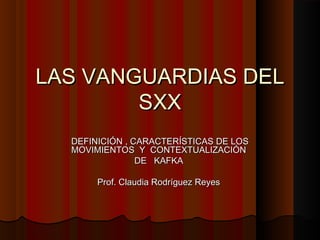 LAS VANGUARDIAS DELLAS VANGUARDIAS DEL
SXXSXX
DEFINICIÓN , CARACTERÍSTICAS DE LOSDEFINICIÓN , CARACTERÍSTICAS DE LOS
MOVIMIENTOS Y CONTEXTUALIZACIÓNMOVIMIENTOS Y CONTEXTUALIZACIÓN
DE KAFKADE KAFKA
Prof. Claudia Rodríguez ReyesProf. Claudia Rodríguez Reyes
 