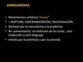 VANGUARDIAS


• Movimientos artísticos “ismos”
• = RUPTURA, EXPERIMENTACIÓN, INVESTIGACIÓN
• Rechazo por el naturalismo y la academia
• Re- presentación: no imitación de las cosas , sino
  traducción a otro lenguaje.
• Interés por lo primitivo y por lo oriental.
 