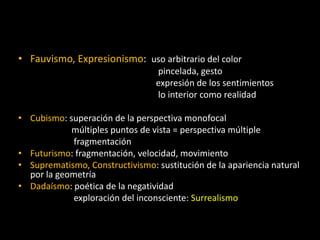 • Fauvismo, Expresionismo: uso arbitrario del color
                                 pincelada, gesto
                                 expresión de los sentimientos
                                 lo interior como realidad

• Cubismo: superación de la perspectiva monofocal
            múltiples puntos de vista = perspectiva múltiple
             fragmentación
• Futurismo: fragmentación, velocidad, movimiento
• Suprematismo, Constructivismo: sustitución de la apariencia natural
  por la geometría
• Dadaísmo: poética de la negatividad
             exploración del inconsciente: Surrealismo
 