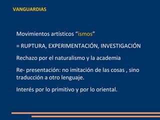 VANGUARDIAS



•
     Movimientos artísticos “ismos”
•
     = RUPTURA, EXPERIMENTACIÓN, INVESTIGACIÓN
•
     Rechazo por el naturalismo y la academia
•
     Re- presentación: no imitación de las cosas , sino
     traducción a otro lenguaje.
•
     Interés por lo primitivo y por lo oriental.
 