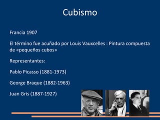 Cubismo
Francia 1907

El término fue acuñado por Louis Vauxcelles : Pintura compuesta
de «pequeños cubos»

Representantes:

Pablo Picasso (1881-1973)

George Braque (1882-1963)

Juan Gris (1887-1927)
 