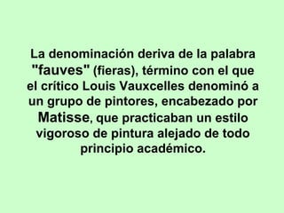 La denominación deriva de la palabra
"fauves" (fieras), término con el que
el crítico Louis Vauxcelles denominó a
un grupo de pintores, encabezado por
Matisse, que practicaban un estilo
vigoroso de pintura alejado de todo
principio académico.

 