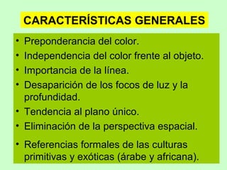 CARACTERÍSTICAS GENERALES
•
•
•
•

Preponderancia del color.
Independencia del color frente al objeto.
Importancia de la línea.
Desaparición de los focos de luz y la
profundidad.
• Tendencia al plano único.
• Eliminación de la perspectiva espacial.
• Referencias formales de las culturas
primitivas y exóticas (árabe y africana).

 
