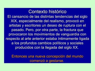 Contexto histórico
El cansancio de las distintas tendencias del siglo
XIX, especialmente del realismo, provocó en
artistas y escritores un deseo de ruptura con el
pasado. Pero, por otra parte, la fractura que
provocaron los movimientos de vanguardia con
respecto al arte anterior estaba íntimamente ligada
a los profundos cambios políticos y sociales
producidos con la llegada del siglo XX.
Entonces una nueva concepción del mundo
comenzó a gestarse.

 