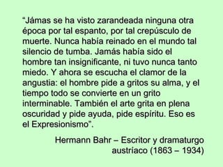 “Jámas se ha visto zarandeada ninguna otra
época por tal espanto, por tal crepúsculo de
muerte. Nunca había reinado en el mundo tal
silencio de tumba. Jamás había sido el
hombre tan insignificante, ni tuvo nunca tanto
miedo. Y ahora se escucha el clamor de la
angustia: el hombre pide a gritos su alma, y el
tiempo todo se convierte en un grito
interminable. También el arte grita en plena
oscuridad y pide ayuda, pide espíritu. Eso es
el Expresionismo”.
Hermann Bahr – Escritor y dramaturgo
austríaco (1863 – 1934)

 