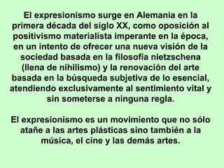El expresionismo surge en Alemania en la
primera década del siglo XX, como oposición al
positivismo materialista imperante en la época,
en un intento de ofrecer una nueva visión de la
sociedad basada en la filosofía nietzschena
(llena de nihilismo) y la renovación del arte
basada en la búsqueda subjetiva de lo esencial,
atendiendo exclusivamente al sentimiento vital y
sin someterse a ninguna regla.
El expresionismo es un movimiento que no sólo
atañe a las artes plásticas sino también a la
música, el cine y las demás artes.

 