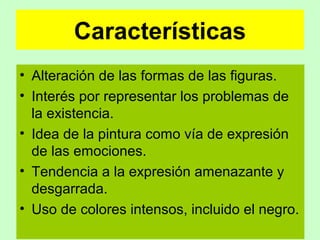 Características
• Alteración de las formas de las figuras.
• Interés por representar los problemas de
la existencia.
• Idea de la pintura como vía de expresión
de las emociones.
• Tendencia a la expresión amenazante y
desgarrada.
• Uso de colores intensos, incluido el negro.

 