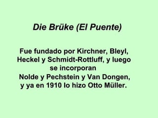 Die Brüke (El Puente)
Fue fundado por Kirchner, Bleyl,
Heckel y Schmidt-Rottluff, y luego
se incorporan
Nolde y Pechstein y Van Dongen,
y ya en 1910 lo hizo Otto Müller.

 