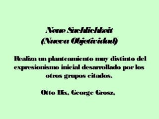 Neue S
achlichkeit
(Nueva Objetividad)
Realiza un planteamiento muy distinto del
expresionismo inicial desarrollado por los
otros grupos citados.
Otto Dix, George Grosz,

 