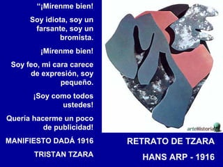 “¡Mírenme bien!
Soy idiota, soy un
farsante, soy un
bromista.
¡Mírenme bien!
Soy feo, mi cara carece
de expresión, soy
pequeño.
¡Soy como todos
ustedes!
Quería hacerme un poco
de publicidad!
MANIFIESTO DADÁ 1916

RETRATO DE TZARA

TRISTAN TZARA

HANS ARP - 1916

 